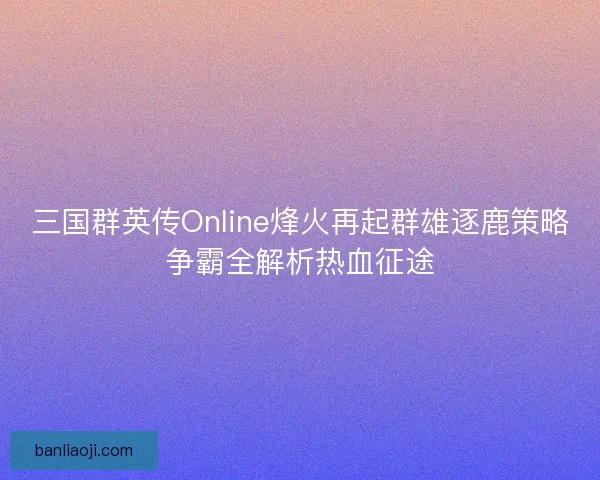 三国群英传Online烽火再起群雄逐鹿策略争霸全解析热血征途