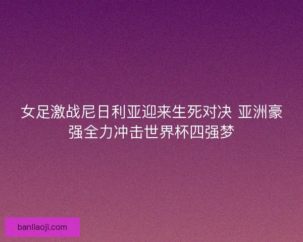 女足激战尼日利亚迎来生死对决 亚洲豪强全力冲击世界杯四强梦