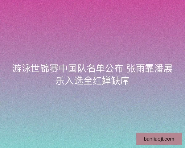 游泳世锦赛中国队名单公布 张雨霏潘展乐入选全红婵缺席