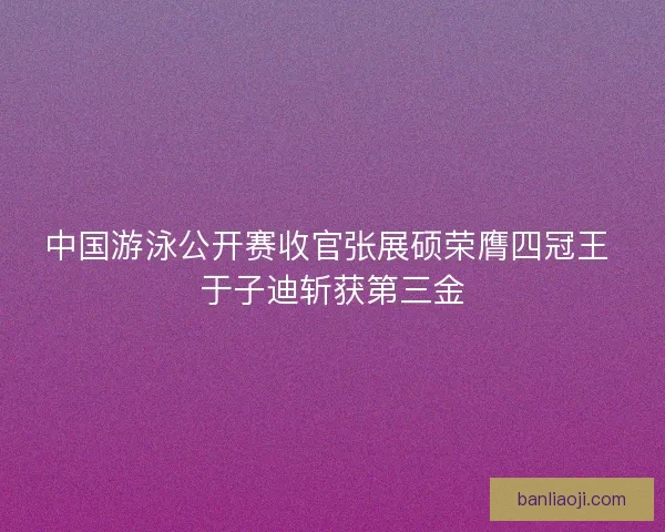 中国游泳公开赛收官张展硕荣膺四冠王 于子迪斩获第三金