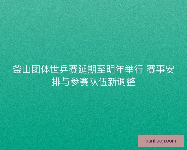 釜山团体世乒赛延期至明年举行 赛事安排与参赛队伍新调整