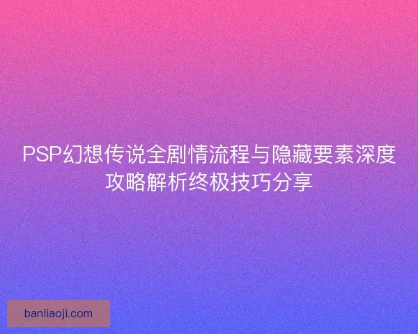 PSP幻想传说全剧情流程与隐藏要素深度攻略解析终极技巧分享