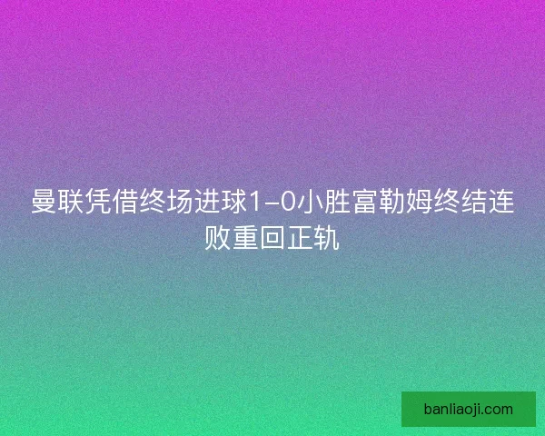 曼联凭借终场进球1-0小胜富勒姆终结连败重回正轨