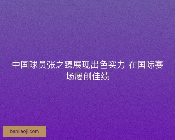 中国球员张之臻展现出色实力 在国际赛场屡创佳绩